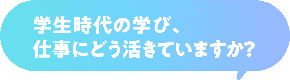 学生時代の学び、仕事にどう活きていますか？